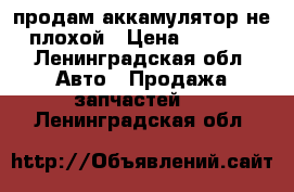 продам аккамулятор не плохой › Цена ­ 4 000 - Ленинградская обл. Авто » Продажа запчастей   . Ленинградская обл.